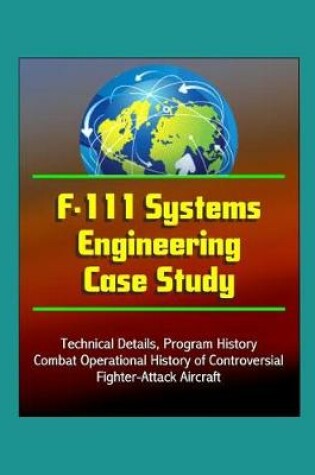 Cover of F-111 Systems Engineering Case Study - Technical Details, Program History, Combat Operational History of Controversial Fighter-Attack Aircraft