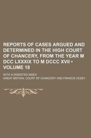 Cover of Reports of Cases Argued and Determined in the High Court of Chancery, from the Year M DCC LXXXIX to M DCCC XVII (Volume 18); With a Digested Index