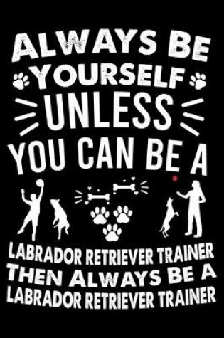 Cover of Always Be Yourself Unless You Can Be A Labrador Retriever Trainer Then Always Be a Labrador Retriever Trainer