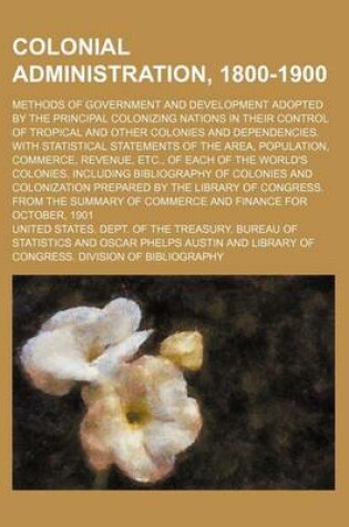 Cover of Colonial Administration, 1800-1900; Methods of Government and Development Adopted by the Principal Colonizing Nations in Their Control of Tropical and Other Colonies and Dependencies. with Statistical Statements of the Area, Population,