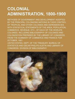 Book cover for Colonial Administration, 1800-1900; Methods of Government and Development Adopted by the Principal Colonizing Nations in Their Control of Tropical and Other Colonies and Dependencies. with Statistical Statements of the Area, Population,