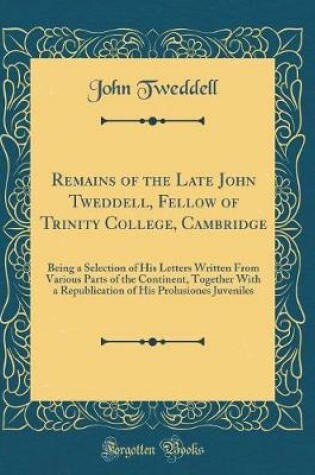 Cover of Remains of the Late John Tweddell, Fellow of Trinity College, Cambridge: Being a Selection of His Letters Written From Various Parts of the Continent, Together With a Republication of His Prolusiones Juveniles (Classic Reprint)