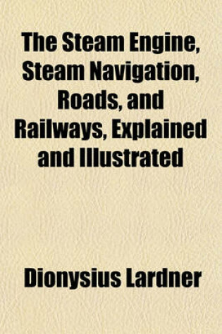 Cover of The Steam Engine, Steam Navigation, Roads, and Railways, Explained and Illustrated