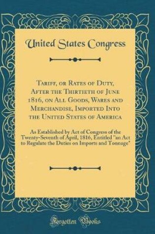 Cover of Tariff, or Rates of Duty, After the Thirtieth of June 1816, on All Goods, Wares and Merchandise, Imported Into the United States of America: As Established by Act of Congress of the Twenty-Seventh of April, 1816, Entitled "an Act to Regulate the Duties on