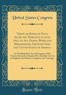 Book cover for Tariff, or Rates of Duty, After the Thirtieth of June 1816, on All Goods, Wares and Merchandise, Imported Into the United States of America: As Established by Act of Congress of the Twenty-Seventh of April, 1816, Entitled "an Act to Regulate the Duties on