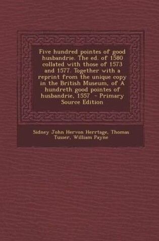 Cover of Five Hundred Pointes of Good Husbandrie. the Ed. of 1580 Collated with Those of 1573 and 1577. Together with a Reprint from the Unique Copy in the British Museum, of a Hundreth Good Pointes of Husbandrie, 1557 - Primary Source Edition