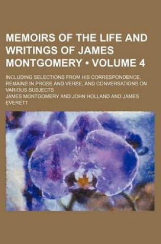 Cover of Memoirs of the Life and Writings of James Montgomery (Volume 4); Including Selections from His Correspondence, Remains in Prose and Verse, and Convers