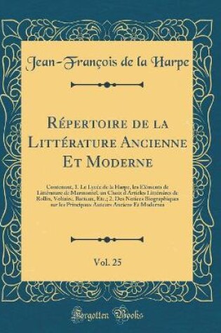 Cover of Répertoire de la Littérature Ancienne Et Moderne, Vol. 25: Contenant, 1. Le Lycée de la Harpe, les Éléments de Littérature de Marmontel, un Choix d'Articles Littéraires de Rollin, Voltaire, Batteux, Etc.; 2. Des Notices Biographiques sur les Principaux Au