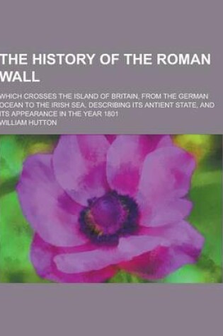 Cover of The History of the Roman Wall; Which Crosses the Island of Britain, from the German Ocean to the Irish Sea, Describing Its Antient State, and Its Appe