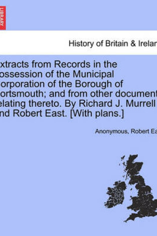 Cover of Extracts from Records in the Possession of the Municipal Corporation of the Borough of Portsmouth; And from Other Documents Relating Thereto. by Richard J. Murrell and Robert East. [With Plans.]