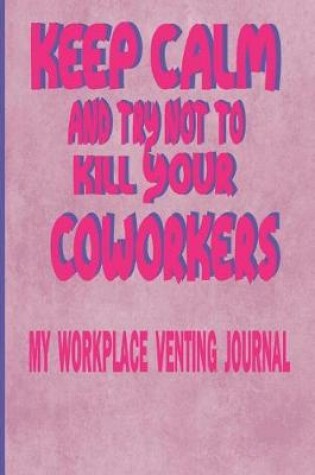 Cover of Keep Calm And Try Not To Kill Your Coworkers - My Workplace Venting Journal