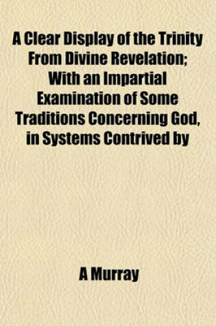 Cover of A Clear Display of the Trinity from Divine Revelation; With an Impartial Examination of Some Traditions Concerning God, in Systems Contrived by