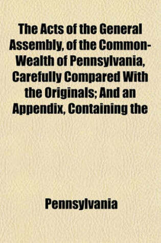 Cover of The Acts of the General Assembly, of the Common-Wealth of Pennsylvania, Carefully Compared with the Originals; And an Appendix, Containing the