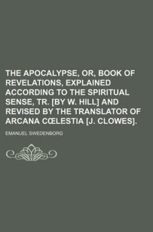 Cover of The Apocalypse, Or, Book of Revelations, Explained According to the Spiritual Sense, Tr. [By W. Hill] and Revised by the Translator of Arcana C Lestia [J. Clowes].