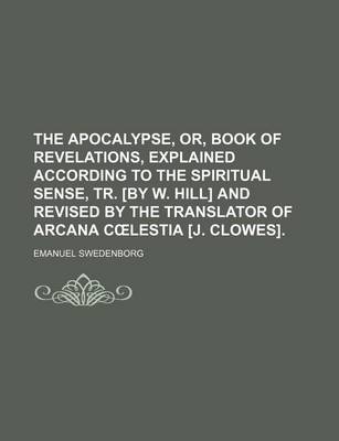 Book cover for The Apocalypse, Or, Book of Revelations, Explained According to the Spiritual Sense, Tr. [By W. Hill] and Revised by the Translator of Arcana C Lestia [J. Clowes].