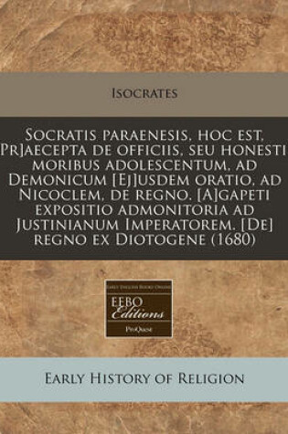 Cover of Socratis Paraenesis, Hoc Est, [Pr]aecepta de Officiis, Seu Honestis Moribus Adolescentum, Ad Demonicum [Ej]usdem Oratio, Ad Nicoclem, de Regno. [A]gapeti Expositio Admonitoria Ad Justinianum Imperatorem. [De] Regno Ex Diotogene (1680)