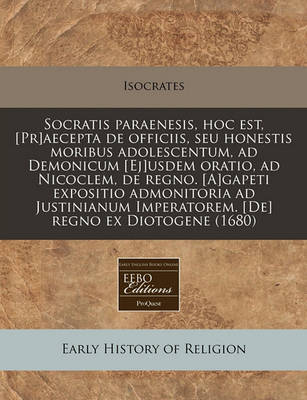 Book cover for Socratis Paraenesis, Hoc Est, [Pr]aecepta de Officiis, Seu Honestis Moribus Adolescentum, Ad Demonicum [Ej]usdem Oratio, Ad Nicoclem, de Regno. [A]gapeti Expositio Admonitoria Ad Justinianum Imperatorem. [De] Regno Ex Diotogene (1680)