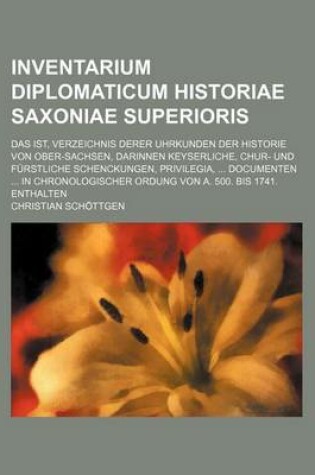 Cover of Inventarium Diplomaticum Historiae Saxoniae Superioris; Das Ist, Verzeichnis Derer Uhrkunden Der Historie Von Ober-Sachsen, Darinnen Keyserliche, Chur- Und Furstliche Schenckungen, Privilegia, Documenten in Chronologischer Ordung Von A. 500. Bis 1741. E