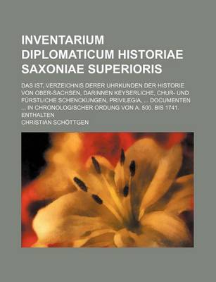 Book cover for Inventarium Diplomaticum Historiae Saxoniae Superioris; Das Ist, Verzeichnis Derer Uhrkunden Der Historie Von Ober-Sachsen, Darinnen Keyserliche, Chur- Und Furstliche Schenckungen, Privilegia, Documenten in Chronologischer Ordung Von A. 500. Bis 1741. E