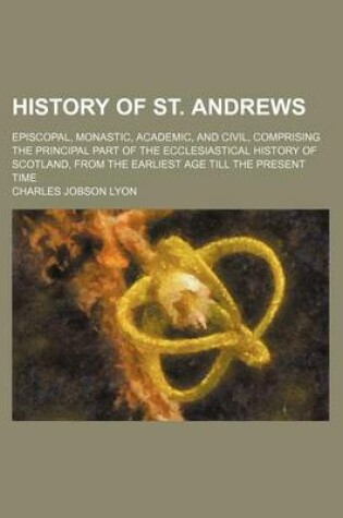Cover of History of St. Andrews (Volume 1); Episcopal, Monastic, Academic, and Civil, Comprising the Principal Part of the Ecclesiastical History of Scotland, from the Earliest Age Till the Present Time