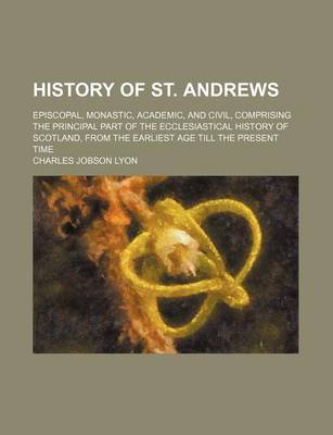 Book cover for History of St. Andrews (Volume 1); Episcopal, Monastic, Academic, and Civil, Comprising the Principal Part of the Ecclesiastical History of Scotland, from the Earliest Age Till the Present Time