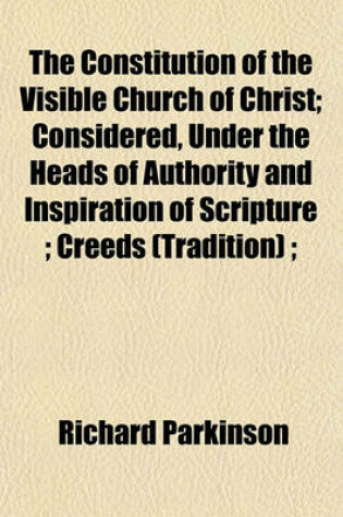 Cover of The Constitution of the Visible Church of Christ; Considered, Under the Heads of Authority and Inspiration of Scripture; Creeds (Tradition);