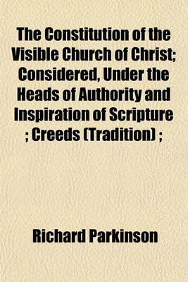 Book cover for The Constitution of the Visible Church of Christ; Considered, Under the Heads of Authority and Inspiration of Scripture; Creeds (Tradition);