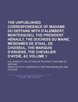 Book cover for The Unpublished Correspondence of Madame Du Deffand with D'Alembert, Montesquieu, the President Henault, the Duchess Du Maine, Mesdames de Staal, de Choiseul, the Marquis D'Argens, the Chevalier D'Aydie, &C Volume 1; Followed by the Letters of Voltaire to