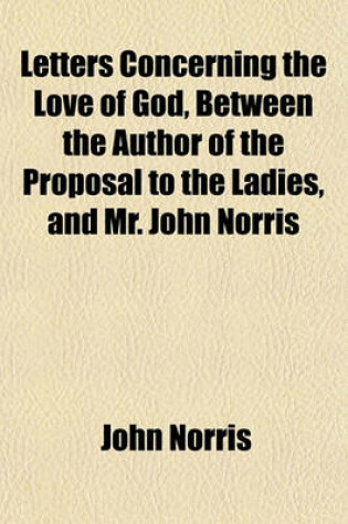 Cover of Letters Concerning the Love of God, Between the Author of the Proposal to the Ladies, and Mr. John Norris; Wherein His Late Discourse, Showing That It Ought to Be Intire and Exclusive of All Other Loves, Is Further Cleared and Justified