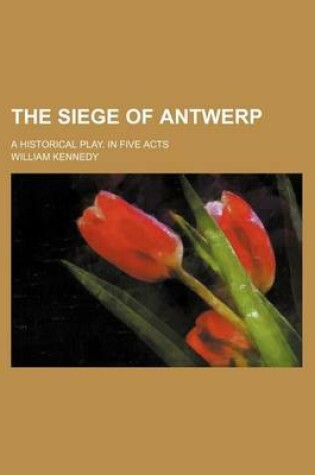 Cover of The Siege of Antwerp; A Historical Play. in Five Acts