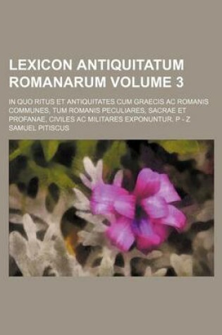 Cover of Lexicon Antiquitatum Romanarum Volume 3; In Quo Ritus Et Antiquitates Cum Graecis AC Romanis Communes, Tum Romanis Peculiares, Sacrae Et Profanae, Civiles AC Militares Exponuntur. P - Z