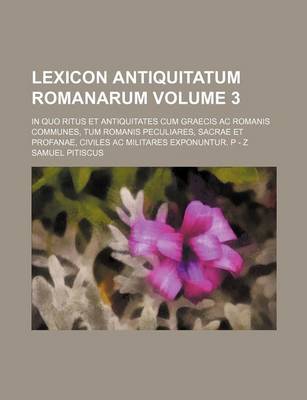 Book cover for Lexicon Antiquitatum Romanarum Volume 3; In Quo Ritus Et Antiquitates Cum Graecis AC Romanis Communes, Tum Romanis Peculiares, Sacrae Et Profanae, Civiles AC Militares Exponuntur. P - Z