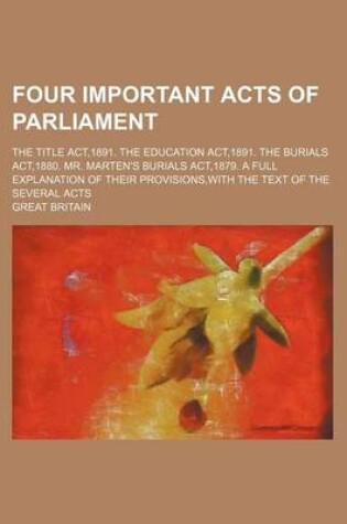 Cover of Four Important Acts of Parliament; The Title ACT,1891. the Education ACT,1891. the Burials ACT,1880. Mr. Marten's Burials ACT,1879. a Full Explanation of Their Provisions, with the Text of the Several Acts