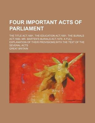 Book cover for Four Important Acts of Parliament; The Title ACT,1891. the Education ACT,1891. the Burials ACT,1880. Mr. Marten's Burials ACT,1879. a Full Explanation of Their Provisions, with the Text of the Several Acts