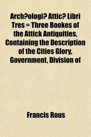 Cover of Archaeologiae Atticae Libri Tres = Three Bookes of the Attick Antiquities, Containing the Description of the Cities Glory, Government, Division of