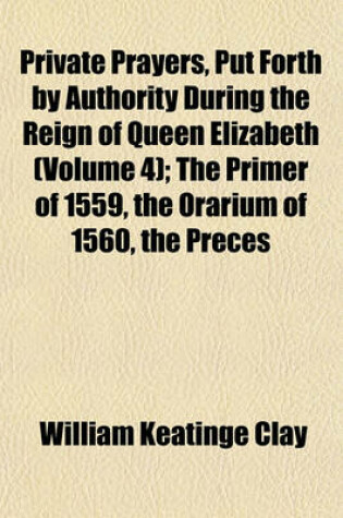 Cover of Private Prayers, Put Forth by Authority During the Reign of Queen Elizabeth (Volume 4); The Primer of 1559, the Orarium of 1560, the Preces
