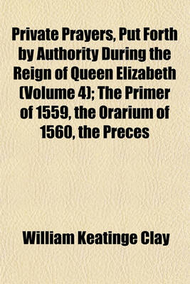 Book cover for Private Prayers, Put Forth by Authority During the Reign of Queen Elizabeth (Volume 4); The Primer of 1559, the Orarium of 1560, the Preces