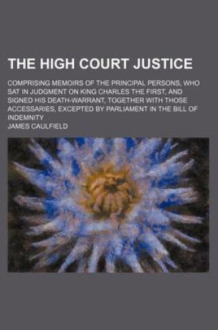 Cover of The High Court Justice; Comprising Memoirs of the Principal Persons, Who SAT in Judgment on King Charles the First, and Signed His Death-Warrant, Together with Those Accessaries, Excepted by Parliament in the Bill of Indemnity