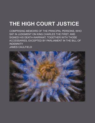 Book cover for The High Court Justice; Comprising Memoirs of the Principal Persons, Who SAT in Judgment on King Charles the First, and Signed His Death-Warrant, Together with Those Accessaries, Excepted by Parliament in the Bill of Indemnity