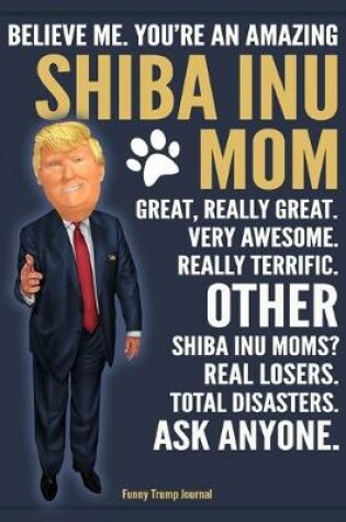 Cover of Funny Trump Journal - Believe Me. You're An Amazing Shiba Inu Mom Great, Really Great. Very Awesome. Other Shiba Inu Moms? Total Disasters. Ask Anyone.