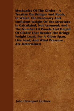 Cover of Mechanics Of The Girder - A Treatise On Bridges And Roofs, In Which The Necessary And Sufficient Weight Of The Structure Is Calculated, Not Assumed; And - The Number Of Panels And Height Of Girder That Render The Bridge Weight Least, For A Given Span, Li