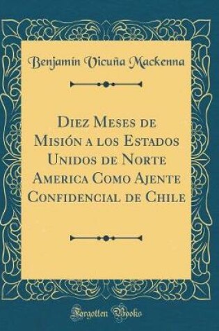 Cover of Diez Meses de Mision a Los Estados Unidos de Norte America Como Ajente Confidencial de Chile (Classic Reprint)