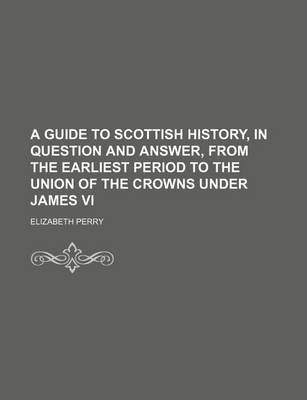 Book cover for A Guide to Scottish History, in Question and Answer, from the Earliest Period to the Union of the Crowns Under James VI