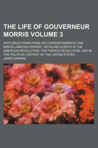 Cover of The Life of Gouverneur Morris Volume 3; With Selections from His Correspondence and Miscellaneous Papers; Detailing Events in the American Revolution