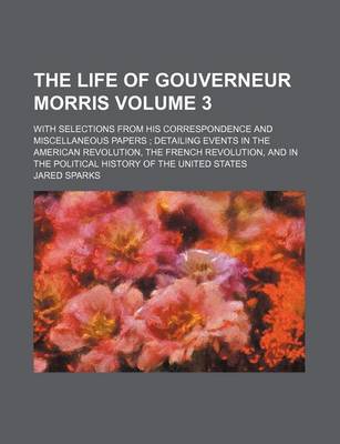 Book cover for The Life of Gouverneur Morris Volume 3; With Selections from His Correspondence and Miscellaneous Papers; Detailing Events in the American Revolution