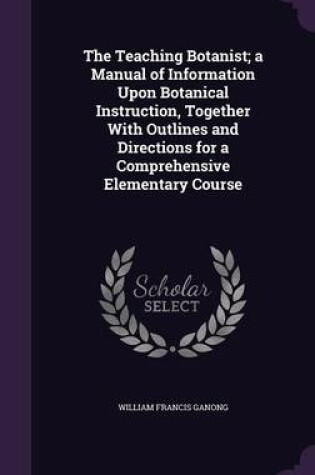 Cover of The Teaching Botanist; A Manual of Information Upon Botanical Instruction, Together with Outlines and Directions for a Comprehensive Elementary Course