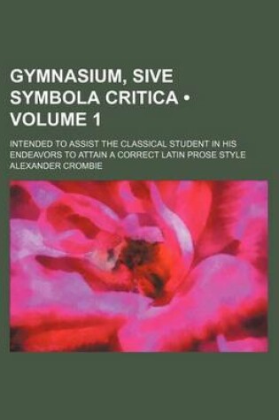 Cover of Gymnasium, Sive Symbola Critica (Volume 1); Intended to Assist the Classical Student in His Endeavors to Attain a Correct Latin Prose Style