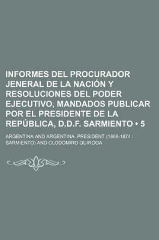 Cover of Informes del Procurador Jeneral de La Nacion y Resoluciones del Poder Ejecutivo, Mandados Publicar Por El Presidente de La Republica, D.D.F. Sarmiento