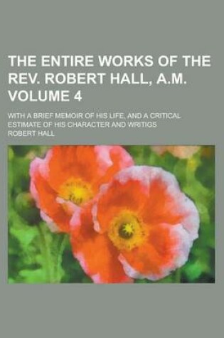 Cover of The Entire Works of the REV. Robert Hall, A.M; With a Brief Memoir of His Life, and a Critical Estimate of His Character and Writigs Volume 4
