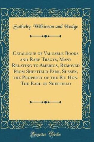 Cover of Catalogue of Valuable Books and Rare Tracts, Many Relating to America, Removed from Sheffield Park, Sussex, the Property of the Rt. Hon. the Earl of Sheffield (Classic Reprint)